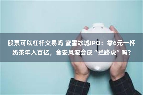 股票可以杠杆交易吗 蜜雪冰城IPO：靠6元一杯奶茶年入百亿，食安风波会成“拦路虎”吗？