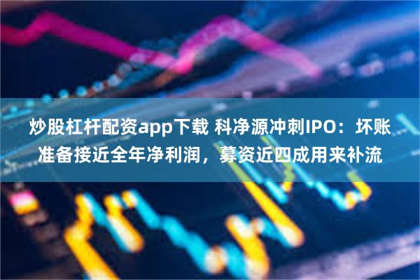 炒股杠杆配资app下载 科净源冲刺IPO：坏账准备接近全年净利润，募资近四成用来补流