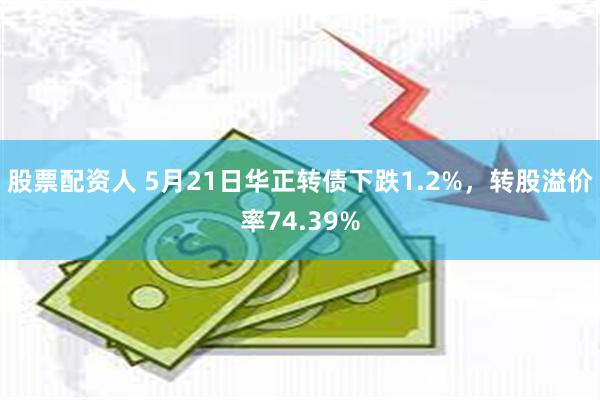 股票配资人 5月21日华正转债下跌1.2%，转股溢价率74.39%