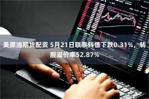 美原油期货配资 5月21日联泰转债下跌0.31%，转股溢价率52.87%