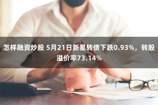 怎样融资炒股 5月21日新星转债下跌0.93%，转股溢价率73.14%