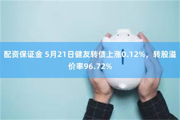 配资保证金 5月21日健友转债上涨0.12%，转股溢价率96.72%