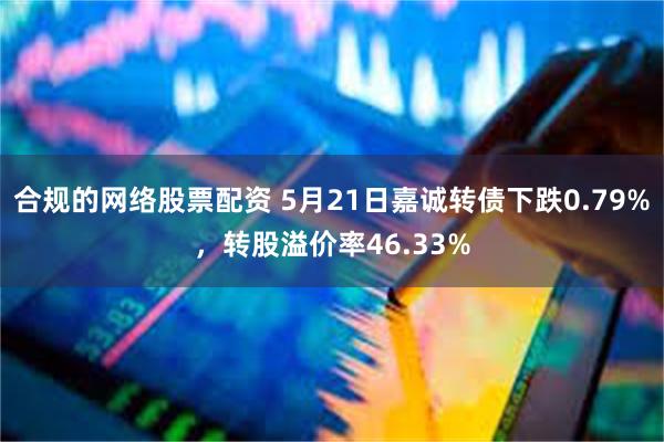 合规的网络股票配资 5月21日嘉诚转债下跌0.79%，转股溢价率46.33%