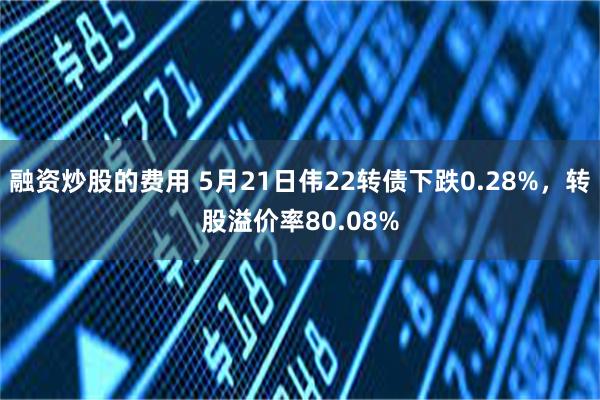 融资炒股的费用 5月21日伟22转债下跌0.28%，转股溢价率80.08%