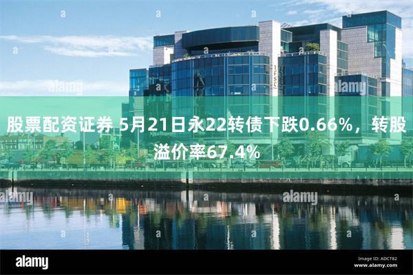 股票配资证券 5月21日永22转债下跌0.66%，转股溢价率67.4%