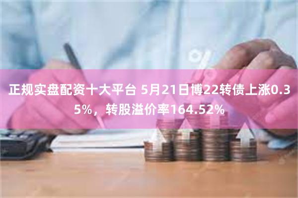 正规实盘配资十大平台 5月21日博22转债上涨0.35%，转股溢价率164.52%