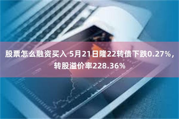 股票怎么融资买入 5月21日隆22转债下跌0.27%，转股溢价率228.36%