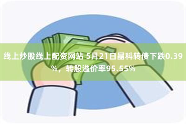 线上炒股线上配资网站 5月21日晶科转债下跌0.39%，转股溢价率95.55%