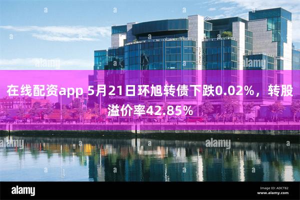 在线配资app 5月21日环旭转债下跌0.02%，转股溢价率42.85%