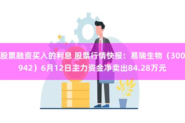 股票融资买入的利息 股票行情快报：易瑞生物（300942）6月12日主力资金净卖出84.28万元