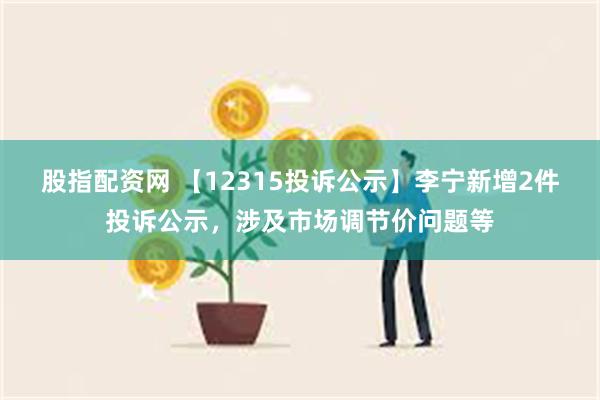 股指配资网 【12315投诉公示】李宁新增2件投诉公示，涉及市场调节价问题等