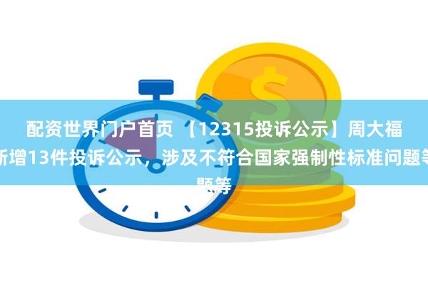 配资世界门户首页 【12315投诉公示】周大福新增13件投诉公示，涉及不符合国家强制性标准问题等