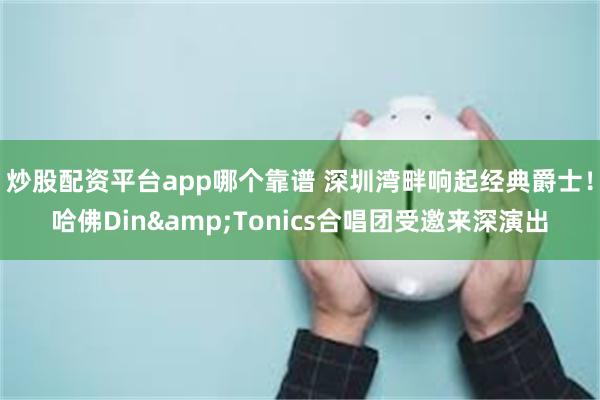 炒股配资平台app哪个靠谱 深圳湾畔响起经典爵士！哈佛Din&Tonics合唱团受邀来深演出