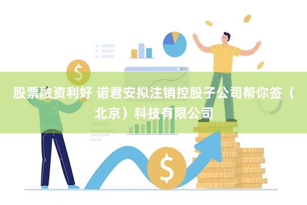 股票融资利好 诺君安拟注销控股子公司帮你签（北京）科技有限公司