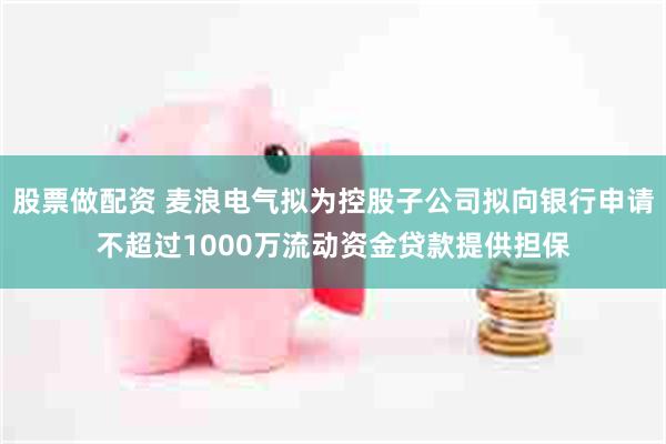 股票做配资 麦浪电气拟为控股子公司拟向银行申请不超过1000万流动资金贷款提供担保