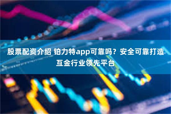 股票配资介绍 铂力特app可靠吗？安全可靠打造互金行业领先平台