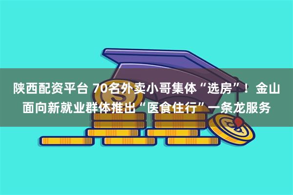 陕西配资平台 70名外卖小哥集体“选房”！金山面向新就业群体推出“医食住行”一条龙服务