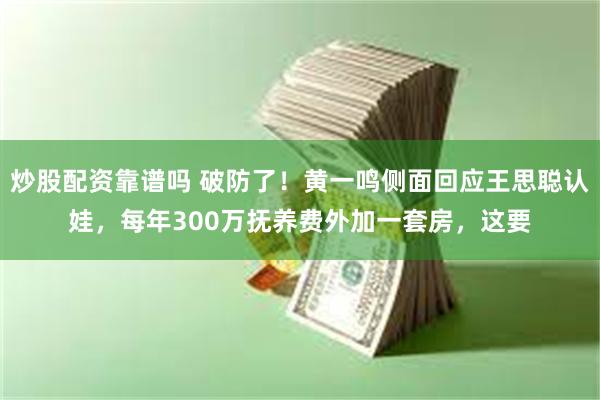 炒股配资靠谱吗 破防了！黄一鸣侧面回应王思聪认娃，每年300万抚养费外加一套房，这要