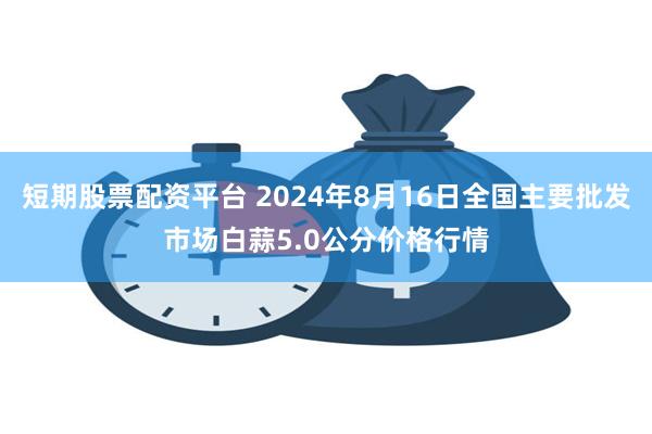 短期股票配资平台 2024年8月16日全国主要批发市场白蒜5.0公分价格行情