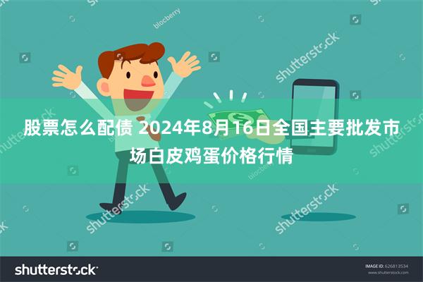 股票怎么配债 2024年8月16日全国主要批发市场白皮鸡蛋价格行情