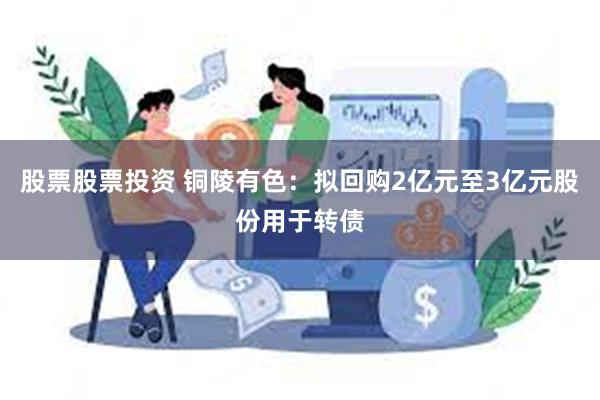 股票股票投资 铜陵有色：拟回购2亿元至3亿元股份用于转债