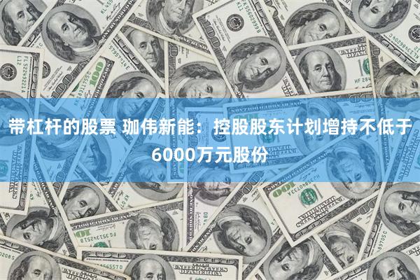 带杠杆的股票 珈伟新能：控股股东计划增持不低于6000万元股份