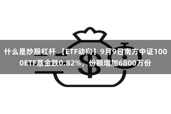 什么是炒股杠杆 【ETF动向】9月9日南方中证1000ETF基金跌0.82%，份额增加6800万份