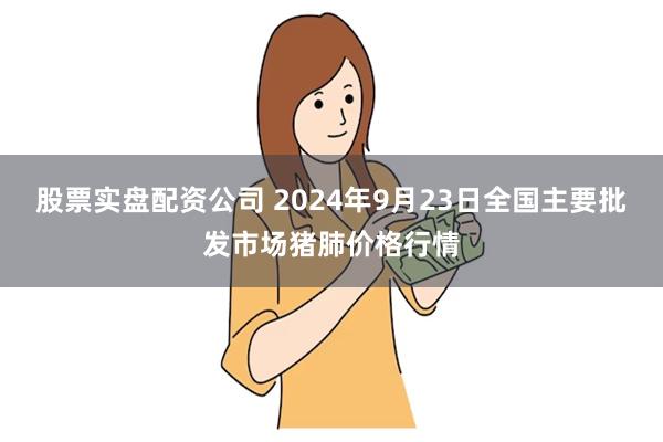 股票实盘配资公司 2024年9月23日全国主要批发市场猪肺价格行情