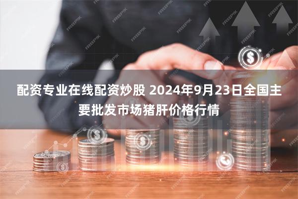 配资专业在线配资炒股 2024年9月23日全国主要批发市场猪肝价格行情