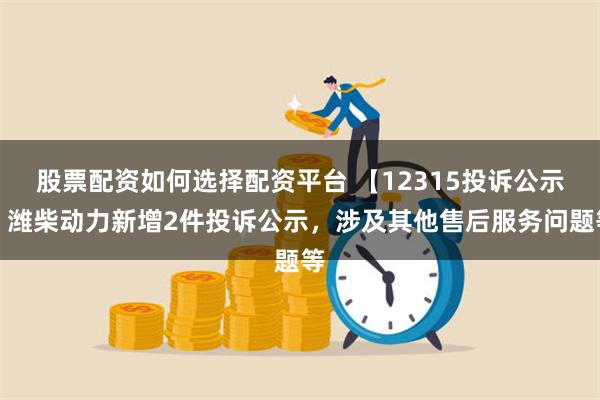 股票配资如何选择配资平台 【12315投诉公示】潍柴动力新增2件投诉公示，涉及其他售后服务问题等