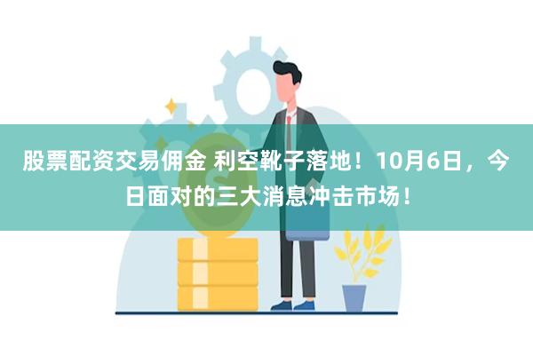 股票配资交易佣金 利空靴子落地！10月6日，今日面对的三大消息冲击市场！