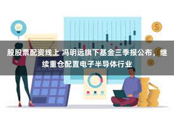 股股票配资线上 冯明远旗下基金三季报公布，继续重仓配置电子半导体行业