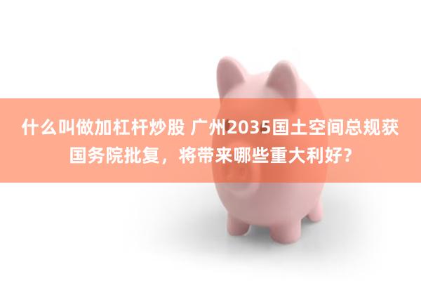 什么叫做加杠杆炒股 广州2035国土空间总规获国务院批复，将带来哪些重大利好？