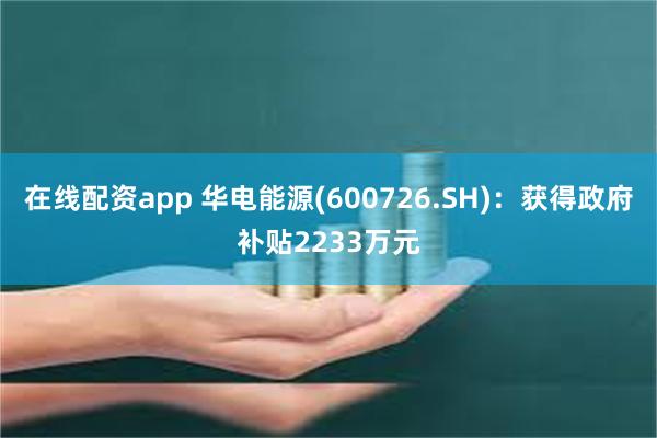 在线配资app 华电能源(600726.SH)：获得政府补贴2233万元