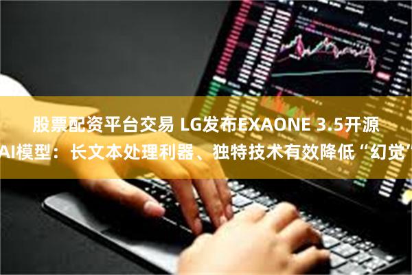 股票配资平台交易 LG发布EXAONE 3.5开源AI模型：长文本处理利器、独特技术有效降低“幻觉”