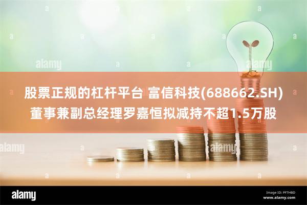 股票正规的杠杆平台 富信科技(688662.SH)董事兼副总经理罗嘉恒拟减持不超1.5万股