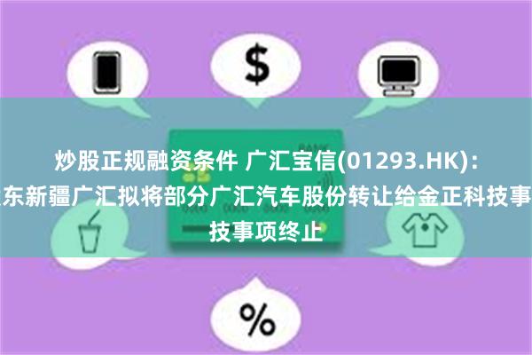 炒股正规融资条件 广汇宝信(01293.HK)：控股股东新疆广汇拟将部分广汇汽车股份转让给金正科技事项终止