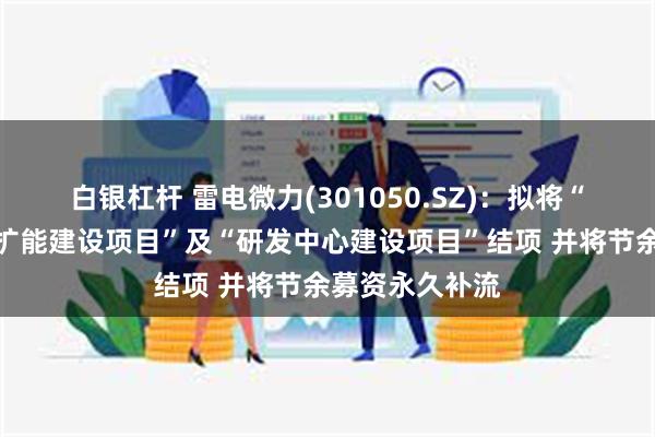 白银杠杆 雷电微力(301050.SZ)：拟将“生产基地技改扩能建设项目”及“研发中心建设项目”结项 并将节余募资永久补流