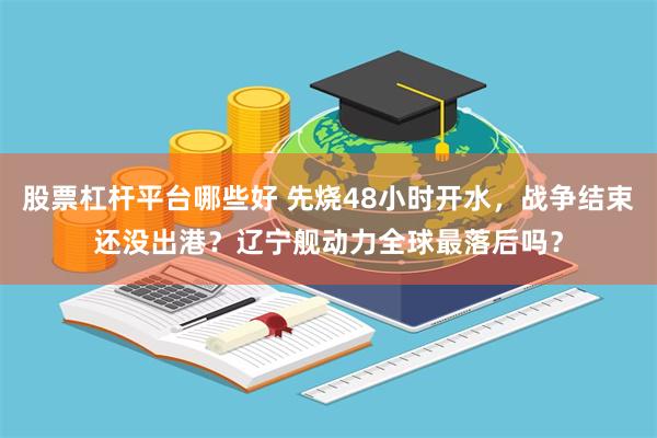 股票杠杆平台哪些好 先烧48小时开水，战争结束还没出港？辽宁舰动力全球最落后吗？