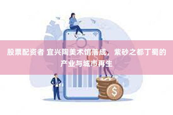 股票配资者 宜兴陶美术馆落成，紫砂之都丁蜀的产业与城市再生