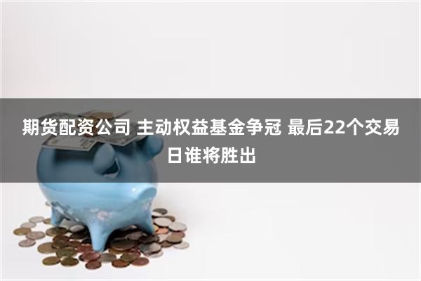 期货配资公司 主动权益基金争冠 最后22个交易日谁将胜出