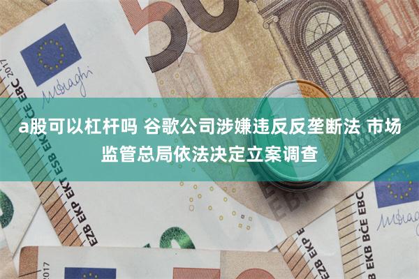 a股可以杠杆吗 谷歌公司涉嫌违反反垄断法 市场监管总局依法决定立案调查