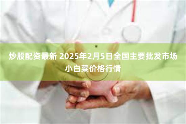 炒股配资最新 2025年2月5日全国主要批发市场小白菜价格行情