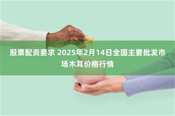 股票配资要求 2025年2月14日全国主要批发市场木耳价格行情