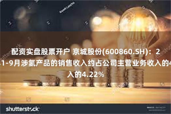 配资实盘股票开户 京城股份(600860.SH)：2024年1-9月涉氢产品的销售收入约占公司主营业务收入的4.22%