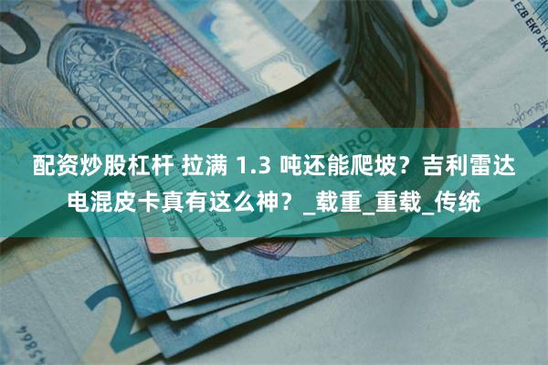 配资炒股杠杆 拉满 1.3 吨还能爬坡？吉利雷达电混皮卡真有这么神？_载重_重载_传统